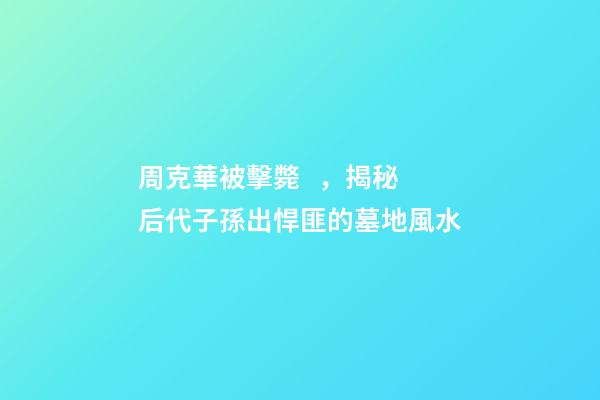 周克華被擊斃，揭秘后代子孫出悍匪的墓地風水